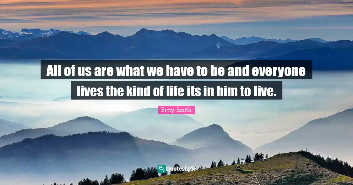 All of us are what we have to be and everyone lives the kind of life its in him to live.