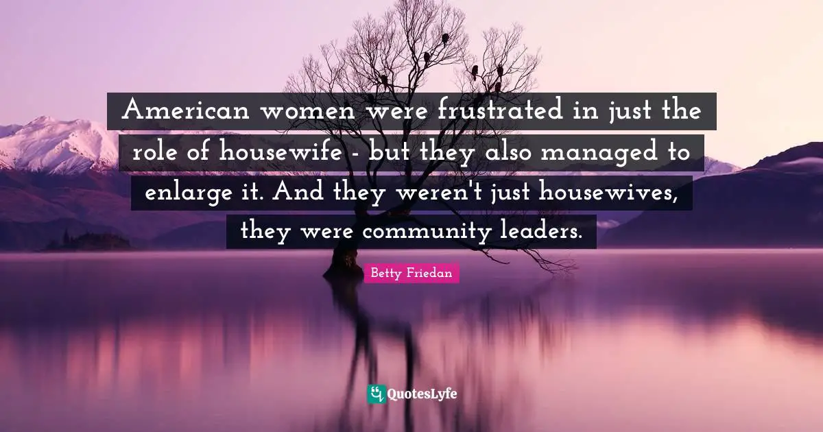 American women were frustrated in just the role of housewife - but they also managed to enlarge it. And they weren't just housewives, they were community leaders.