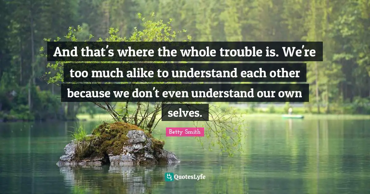 And that's where the whole trouble is. We're too much alike to understand each other because we don't even understand our own selves.