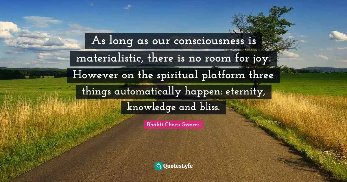 As long as our consciousness is materialistic, there is no room for joy. However on the spiritual platform three things automatically happen: eternity, knowledge and bliss.