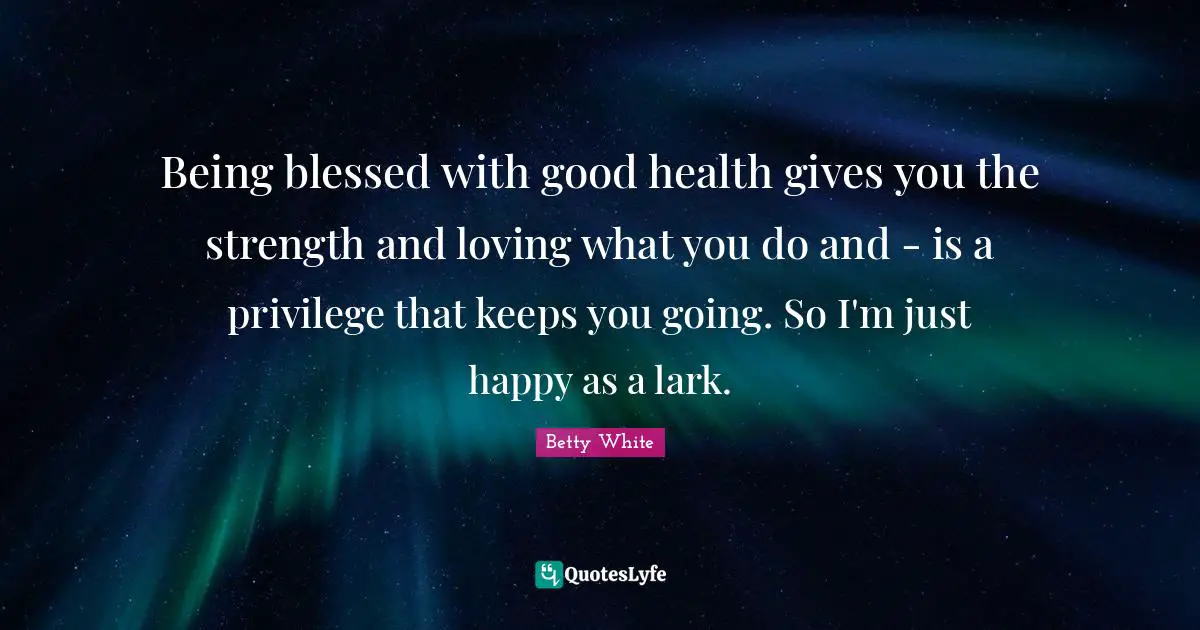 Being blessed with good health gives you the strength and loving what you do and - is a privilege that keeps you going. So I'm just happy as a lark.