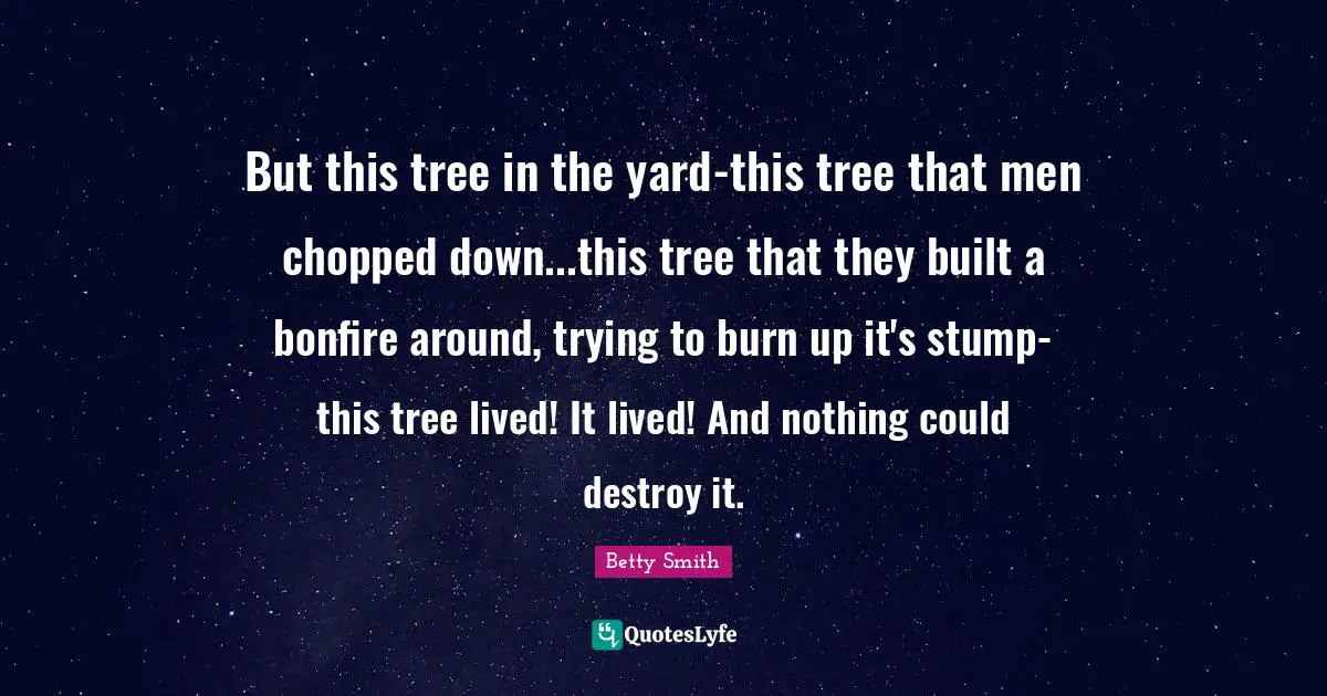 Betty  Smith Quotes: "But this tree in the yard-this tree that men chopped down...this tree that they built a bonfire around, trying to burn up it's stump-this tree lived! It lived! And nothing could destroy it."