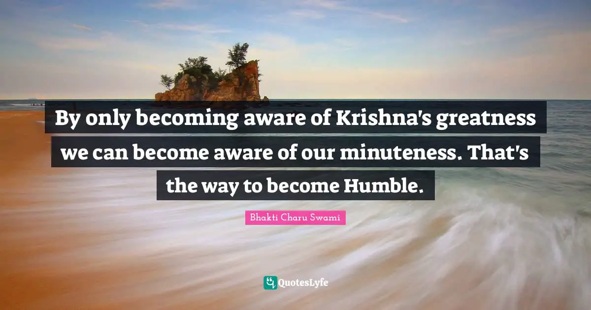 By only becoming aware of Krishna's greatness we can become aware of our minuteness. That's the way to become Humble.