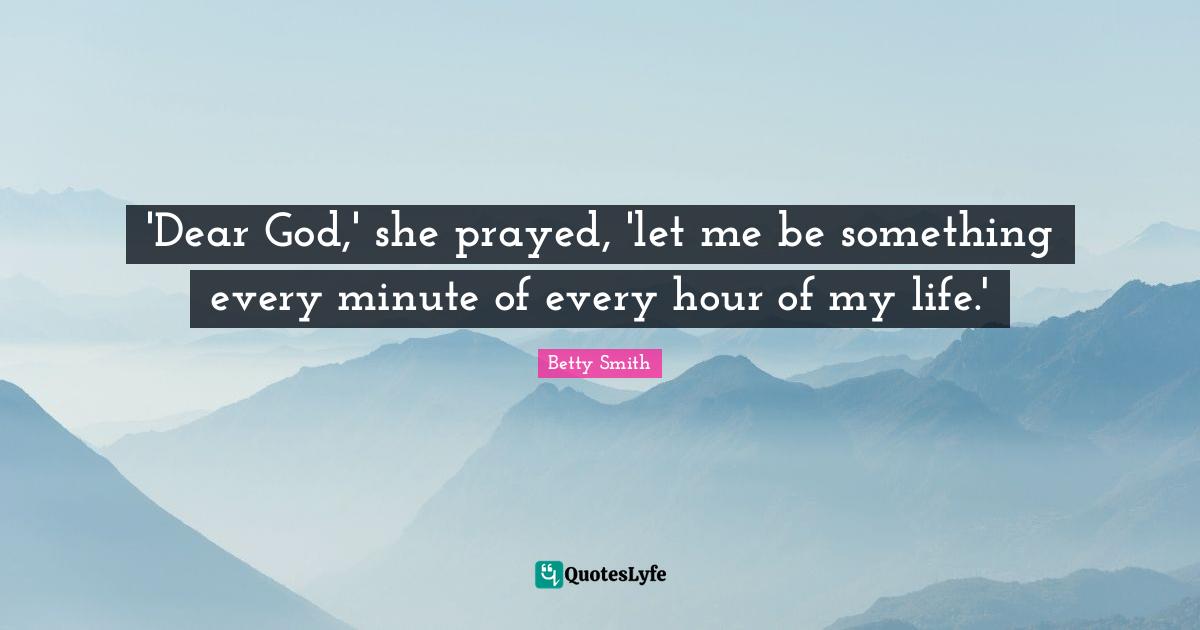 Betty  Smith Quotes: "'Dear God,' she prayed, 'let me be something every minute of every hour of my life.'"