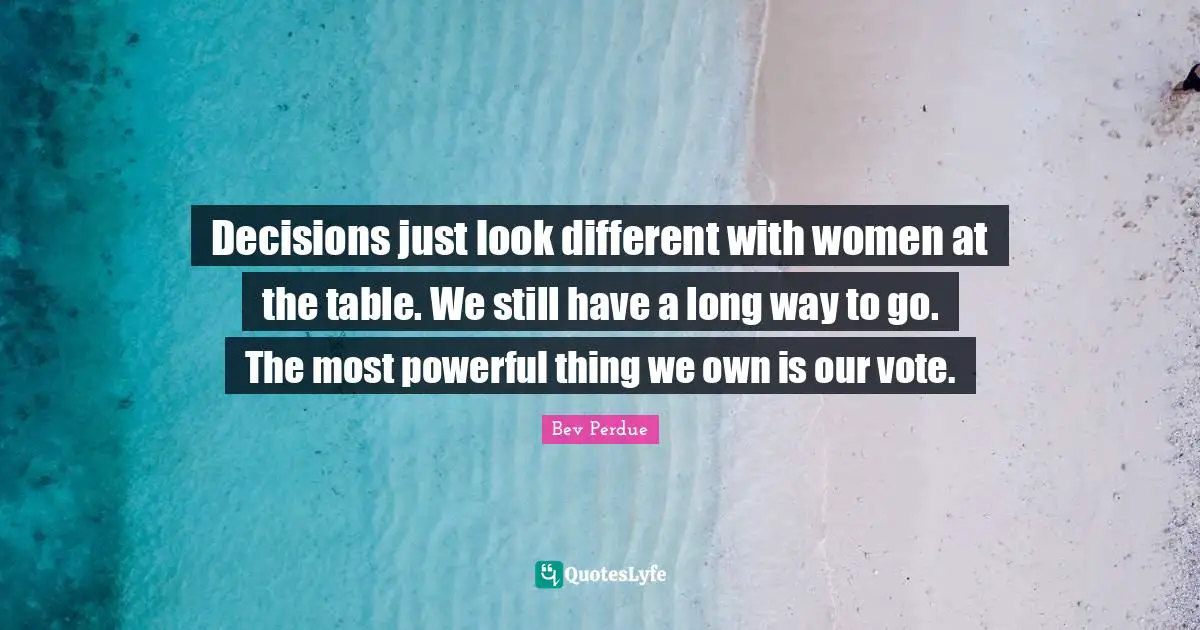 Decisions just look different with women at the table. We still have a long way to go. The most powerful thing we own is our vote.