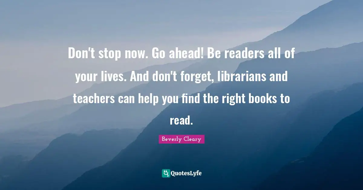 Don't stop now. Go ahead! Be readers all of your lives. And don't forget, librarians and teachers can help you find the right books to read.