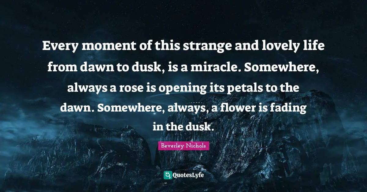 Every moment of this strange and lovely life from dawn to dusk, is a miracle. Somewhere, always a rose is opening its petals to the dawn. Somewhere, always, a flower is fading in the dusk.