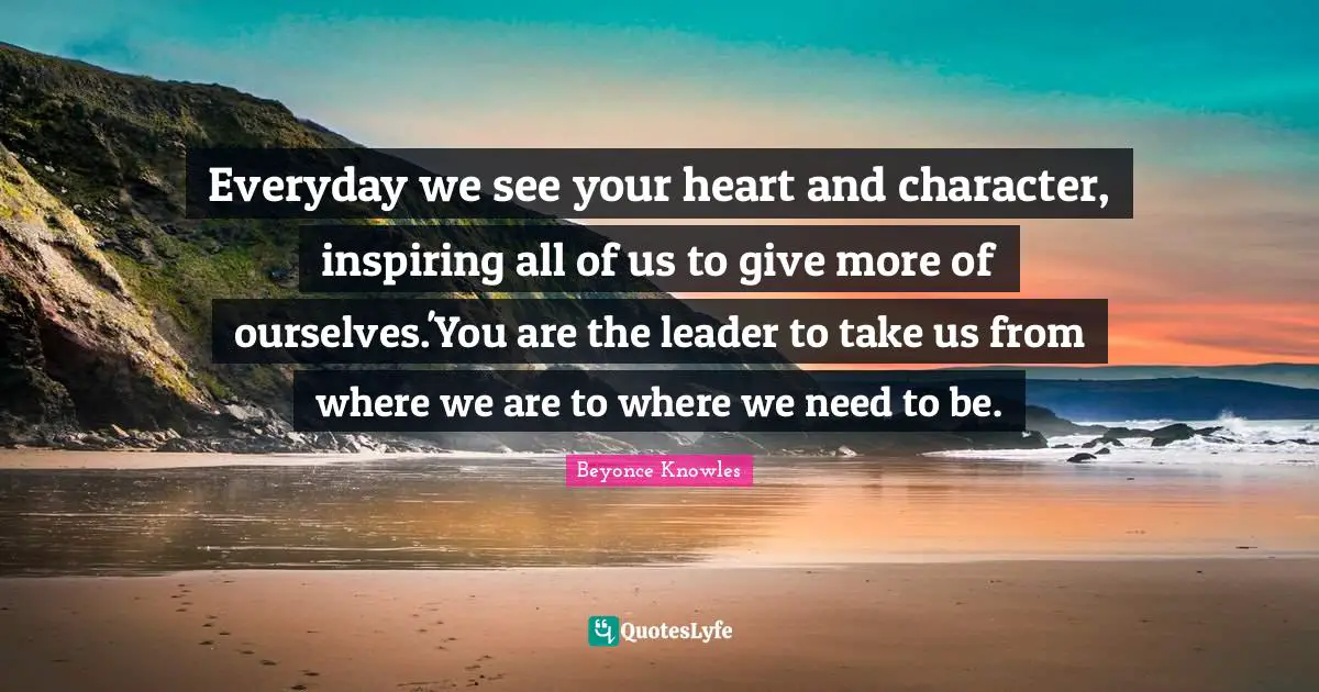 Everyday we see your heart and character, inspiring all of us to give more of ourselves.'You are the leader to take us from where we are to where we need to be.