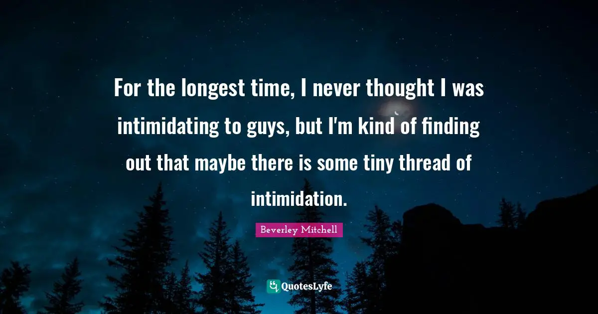 For the longest time, I never thought I was intimidating to guys, but I'm kind of finding out that maybe there is some tiny thread of intimidation.