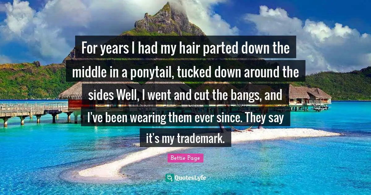 For years I had my hair parted down the middle in a ponytail, tucked down around the sides Well, I went and cut the bangs, and I've been wearing them ever since. They say it's my trademark.