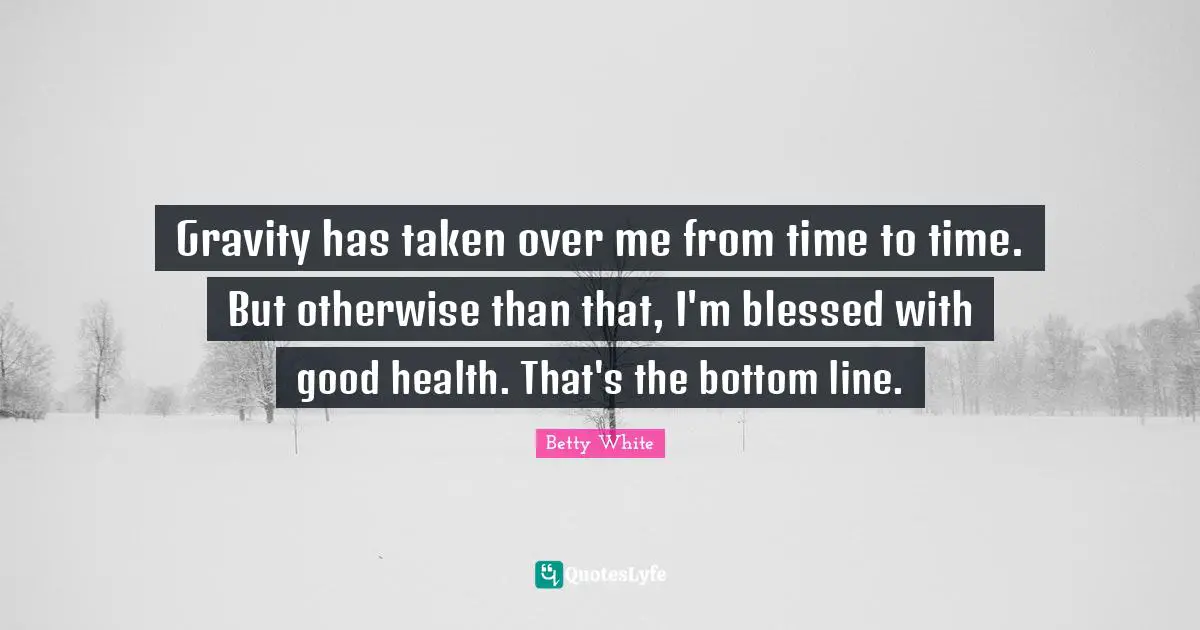 Gravity has taken over me from time to time. But otherwise than that, I'm blessed with good health. That's the bottom line.