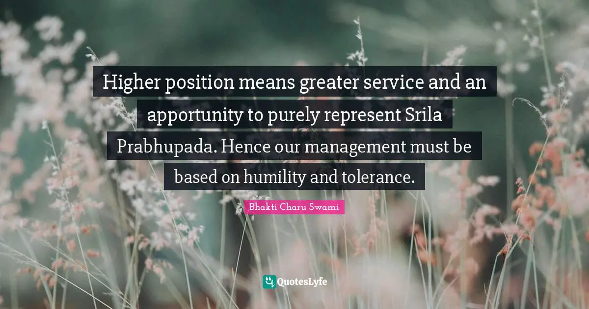 Higher position means greater service and an apportunity to purely represent Srila Prabhupada. Hence our management must be based on humility and tolerance.