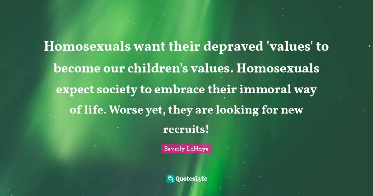 Homosexuals want their depraved 'values' to become our children's values. Homosexuals expect society to embrace their immoral way of life. Worse yet, they are looking for new recruits!