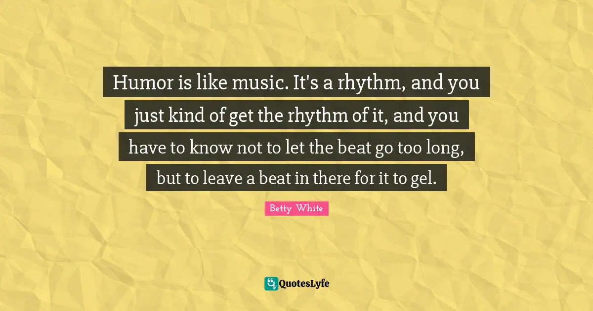 Humor is like music. It's a rhythm, and you just kind of get the rhythm of it, and you have to know not to let the beat go too long, but to leave a beat in there for it to gel.