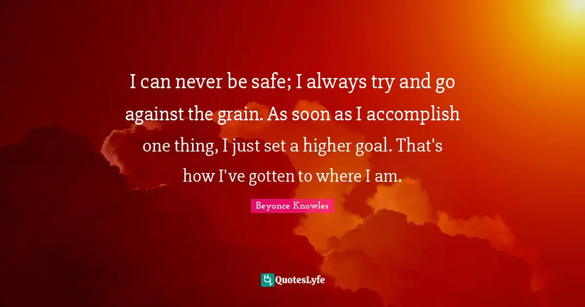 I can never be safe; I always try and go against the grain. As soon as I accomplish one thing, I just set a higher goal. That's how I've gotten to where I am.