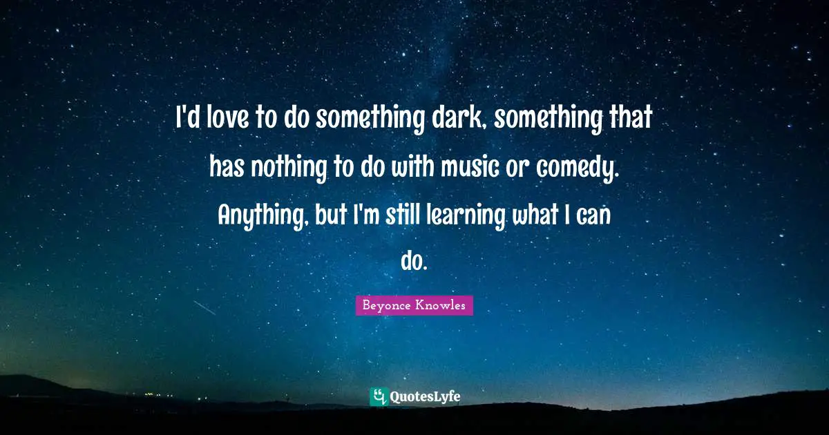 I'd love to do something dark, something that has nothing to do with music or comedy. Anything, but I'm still learning what I can do.