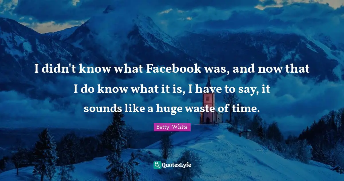 I didn't know what Facebook was, and now that I do know what it is, I have to say, it sounds like a huge waste of time.