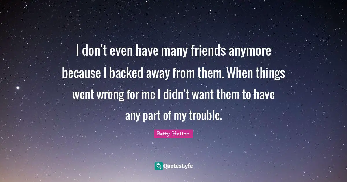 I don't even have many friends anymore because I backed away from them. When things went wrong for me I didn't want them to have any part of my trouble.
