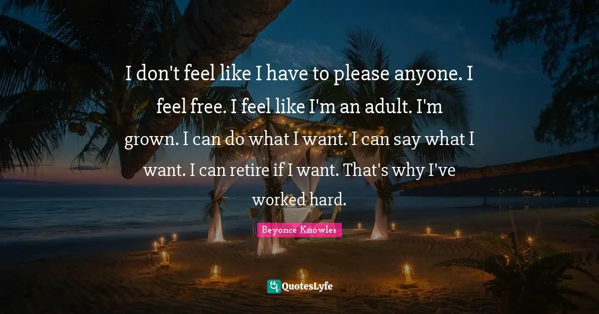 I don't feel like I have to please anyone. I feel free. I feel like I'm an adult. I'm grown. I can do what I want. I can say what I want. I can retire if I want. That's why I've worked hard.