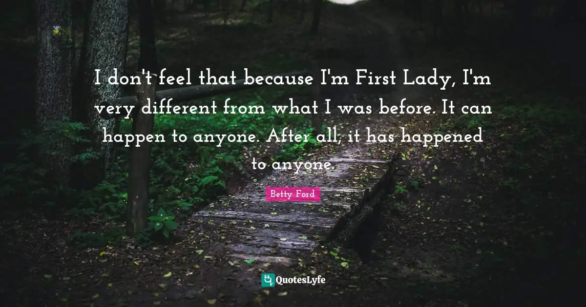 I don't feel that because I'm First Lady, I'm very different from what I was before. It can happen to anyone. After all, it has happened to anyone.