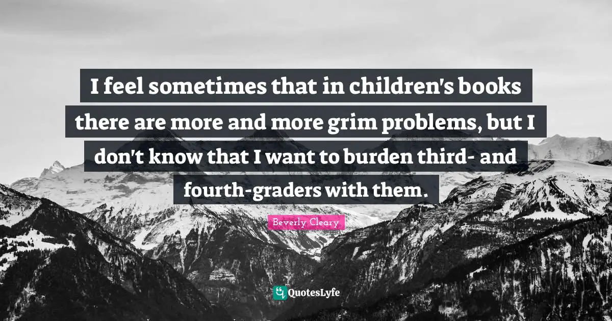 I feel sometimes that in children's books there are more and more grim problems, but I don't know that I want to burden third- and fourth-graders with them.