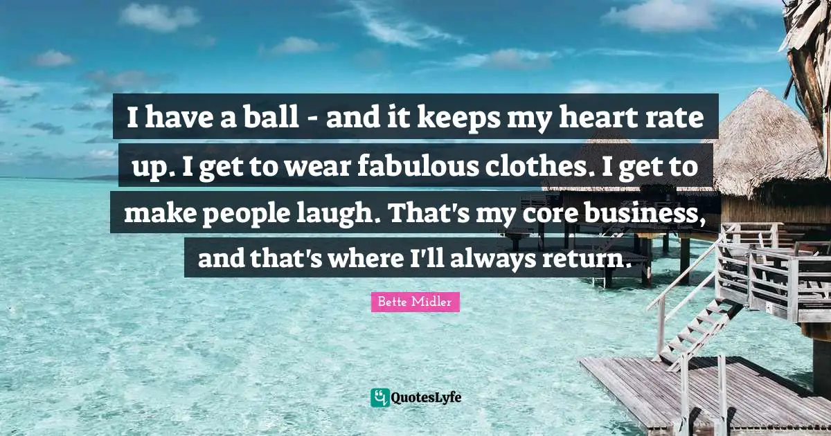 I have a ball - and it keeps my heart rate up. I get to wear fabulous clothes. I get to make people laugh. That's my core business, and that's where I'll always return.