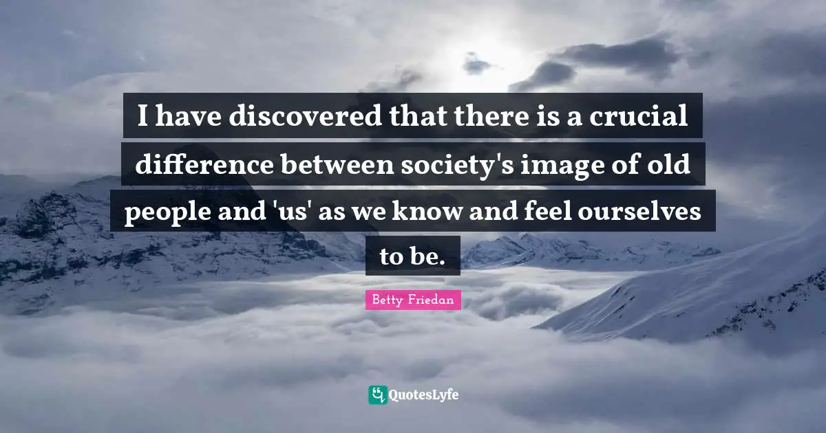 Betty Friedan Quotes: "I have discovered that there is a crucial difference between society's image of old people and 'us' as we know and feel ourselves to be."