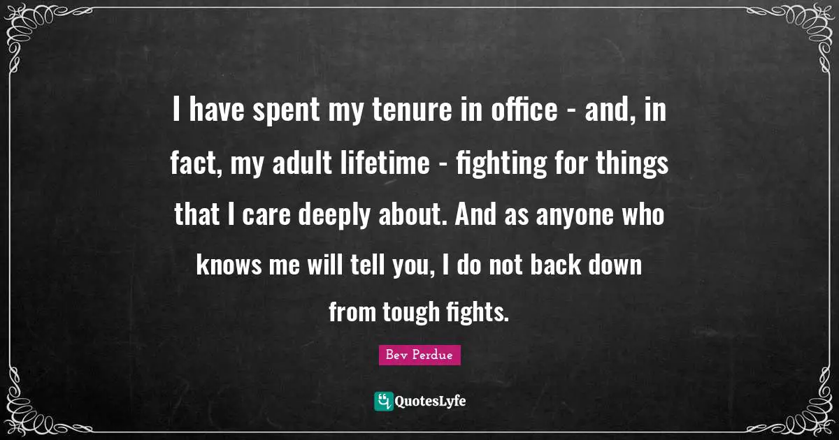 I have spent my tenure in office - and, in fact, my adult lifetime - fighting for things that I care deeply about. And as anyone who knows me will tell you, I do not back down from tough fights.
