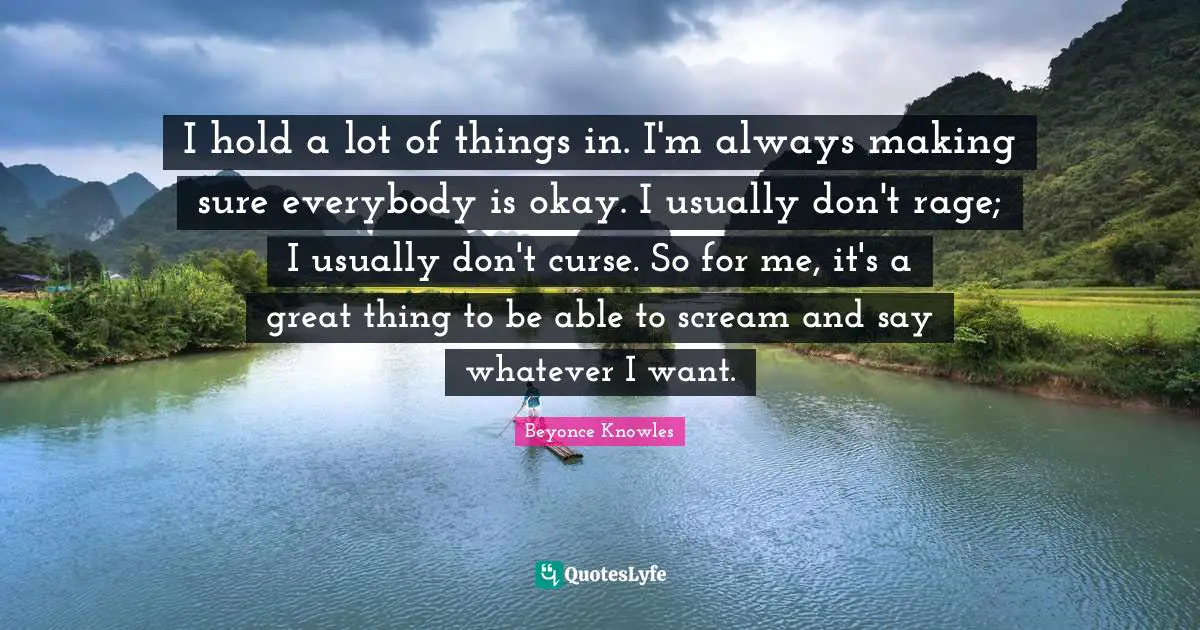 I hold a lot of things in. I'm always making sure everybody is okay. I usually don't rage; I usually don't curse. So for me, it's a great thing to be able to scream and say whatever I want.