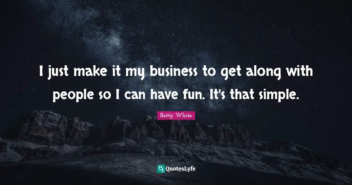 I just make it my business to get along with people so I can have fun. It's that simple.