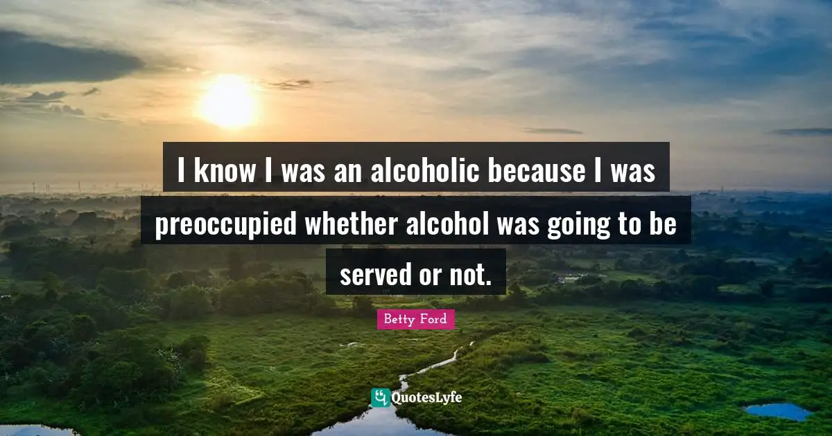 I know I was an alcoholic because I was preoccupied whether alcohol was going to be served or not.