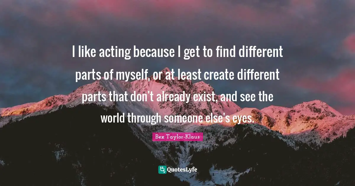I like acting because I get to find different parts of myself, or at least create different parts that don't already exist, and see the world through someone else's eyes.