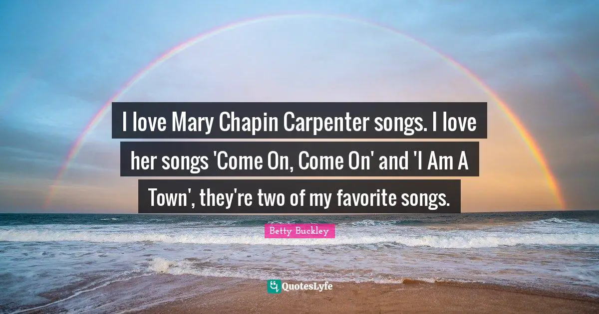 I love Mary Chapin Carpenter songs. I love her songs 'Come On, Come On' and 'I Am A Town', they're two of my favorite songs.
