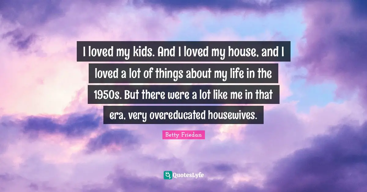 I loved my kids. And I loved my house, and I loved a lot of things about my life in the 1950s. But there were a lot like me in that era, very overeducated housewives.