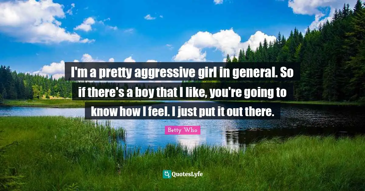 I'm a pretty aggressive girl in general. So if there's a boy that I like, you're going to know how I feel. I just put it out there.