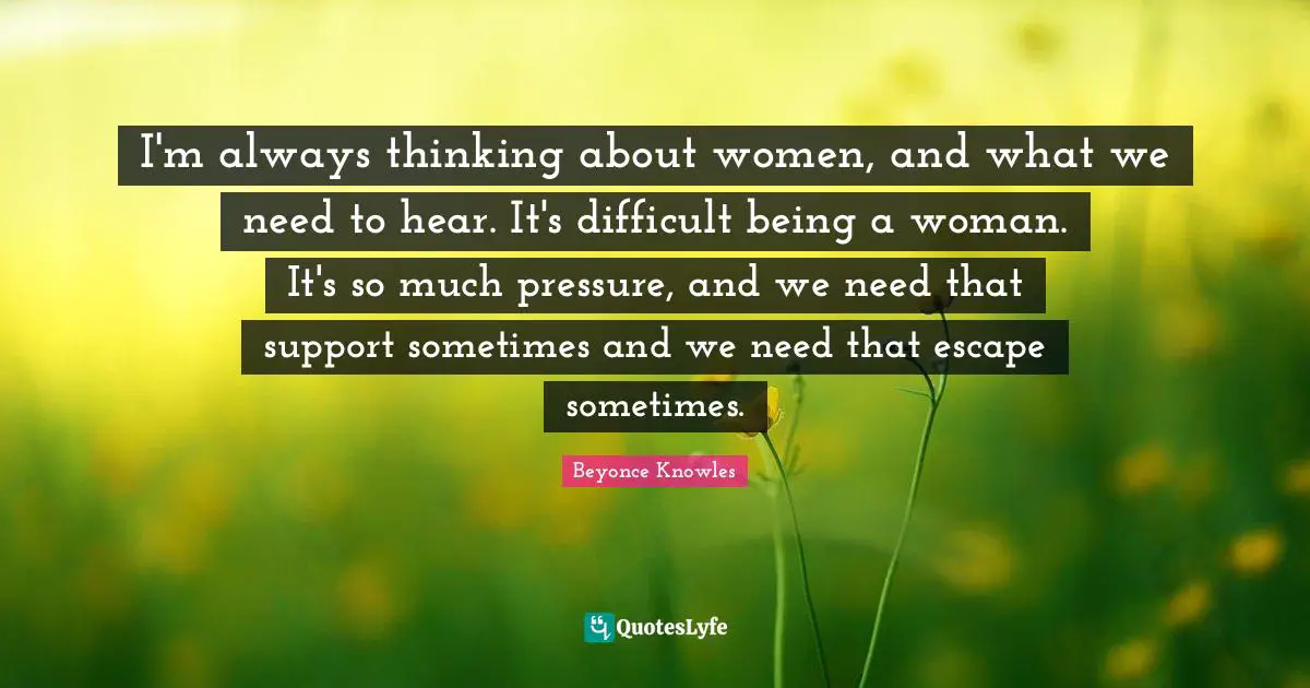 I'm always thinking about women, and what we need to hear. It's difficult being a woman. It's so much pressure, and we need that support sometimes and we need that escape sometimes.