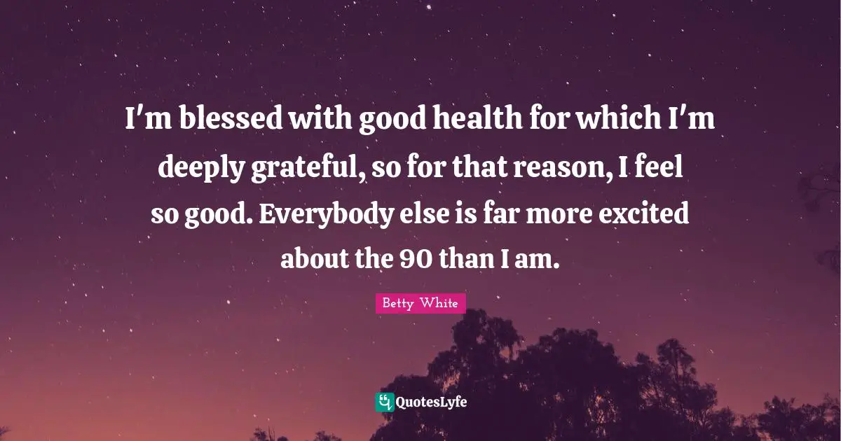 I'm blessed with good health for which I'm deeply grateful, so for that reason, I feel so good. Everybody else is far more excited about the 90 than I am.