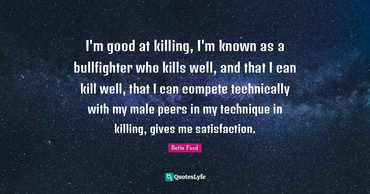 I'm good at killing, I'm known as a bullfighter who kills well, and that I can kill well, that I can compete technically with my male peers in my technique in killing, gives me satisfaction.