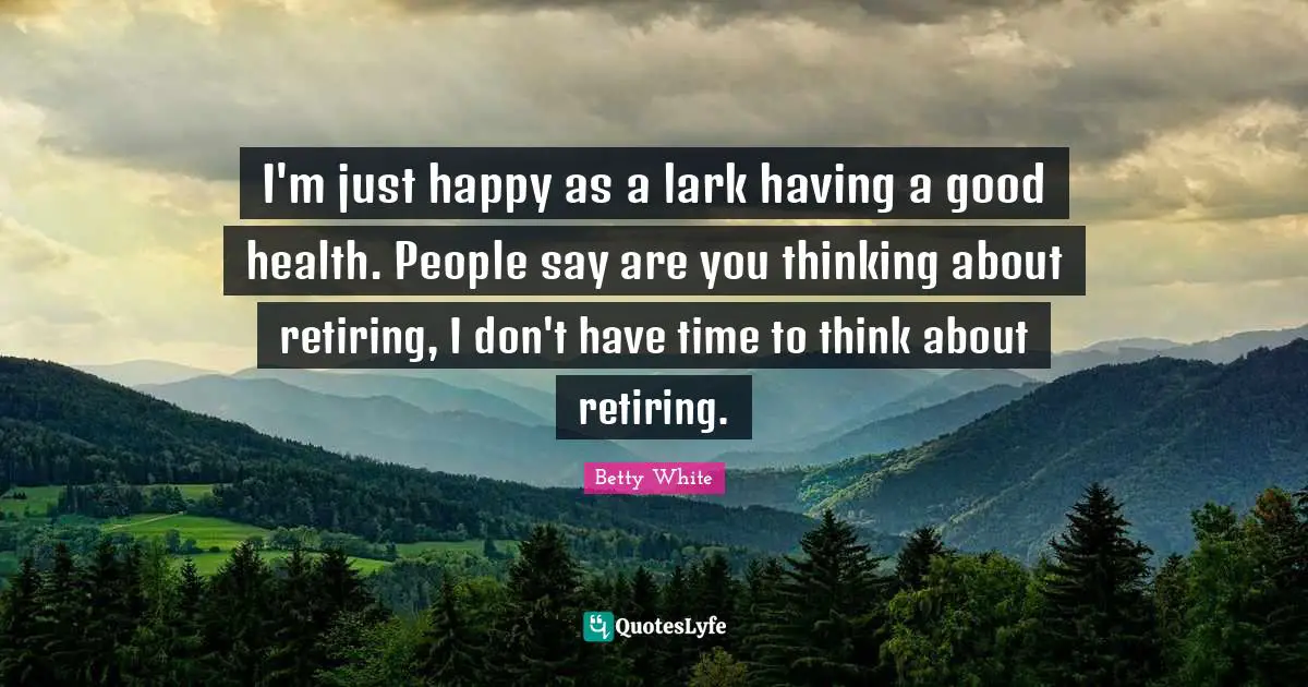 I'm just happy as a lark having a good health. People say are you thinking about retiring, I don't have time to think about retiring.