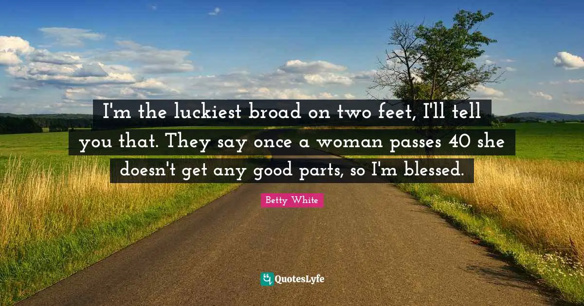 I'm the luckiest broad on two feet, I'll tell you that. They say once a woman passes 40 she doesn't get any good parts, so I'm blessed.