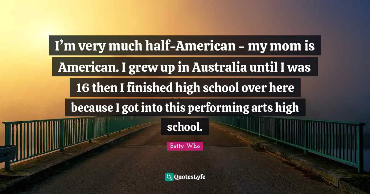 I’m very much half-American - my mom is American. I grew up in Australia until I was 16 then I finished high school over here because I got into this performing arts high school.