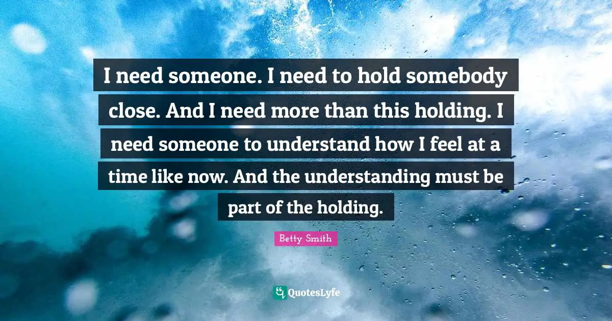 I need someone. I need to hold somebody close. And I need more than this holding. I need someone to understand how I feel at a time like now. And the understanding must be part of the holding.