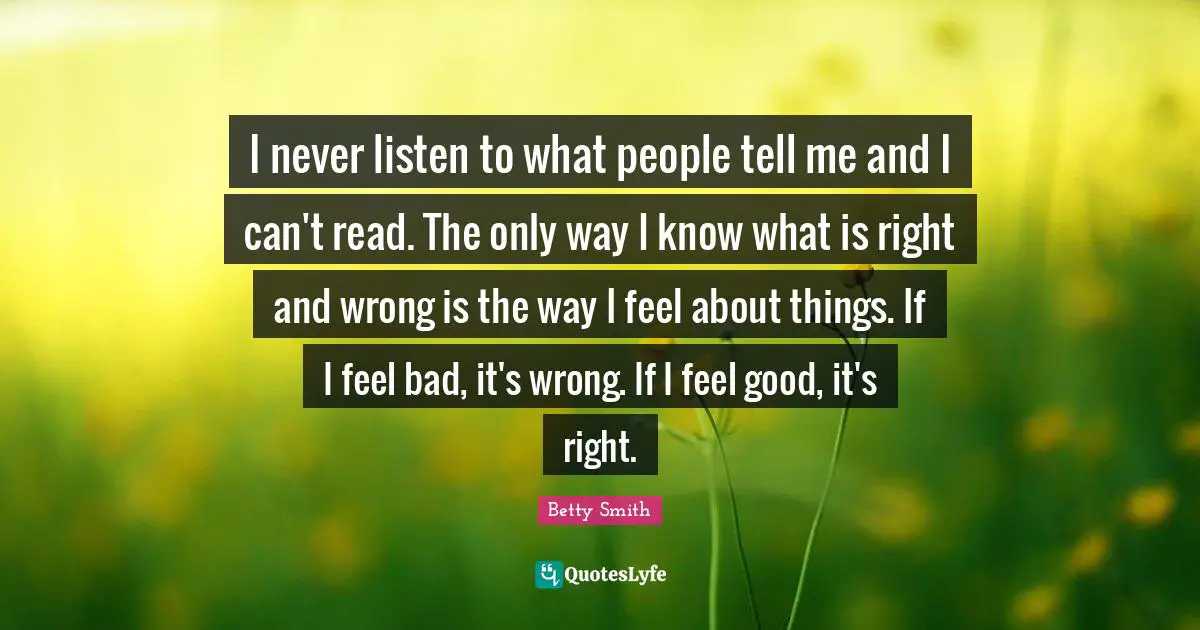 I never listen to what people tell me and I can't read. The only way I know what is right and wrong is the way I feel about things. If I feel bad, it's wrong. If I feel good, it's right.