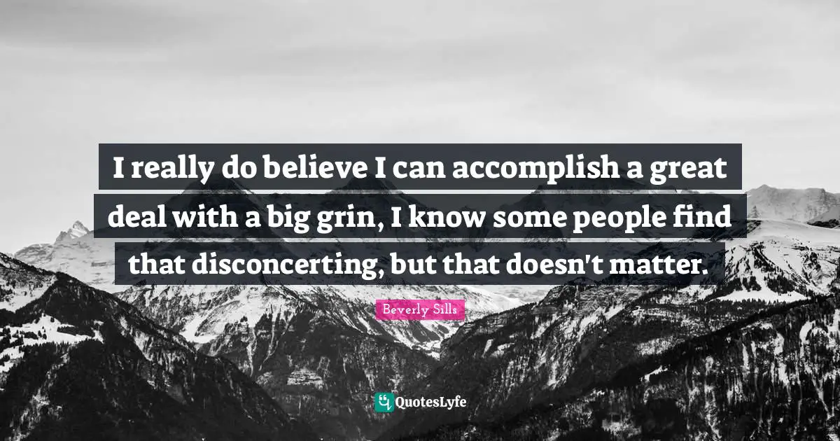 I really do believe I can accomplish a great deal with a big grin, I know some people find that disconcerting, but that doesn't matter.