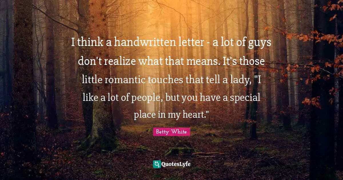 I think a handwritten letter - a lot of guys don't realize what that means. It's those little romantic touches that tell a lady, "I like a lot of people, but you have a special place in my heart."