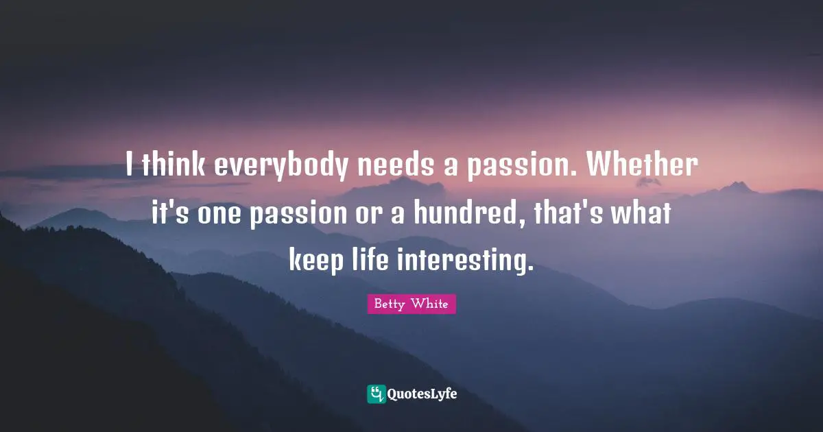 I think everybody needs a passion. Whether it's one passion or a hundred, that's what keep life interesting.
