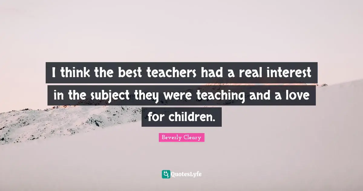 I think the best teachers had a real interest in the subject they were teaching and a love for children.
