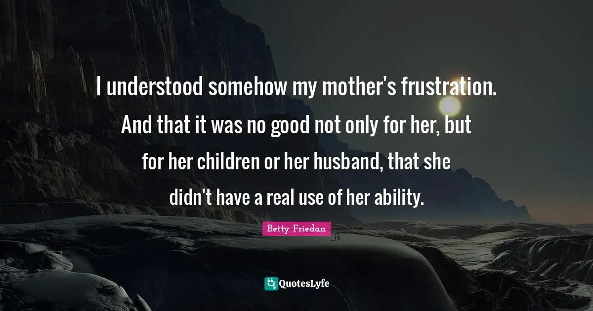 Betty Friedan Quotes: "I understood somehow my mother's frustration. And that it was no good not only for her, but for her children or her husband, that she didn't have a real use of her ability."