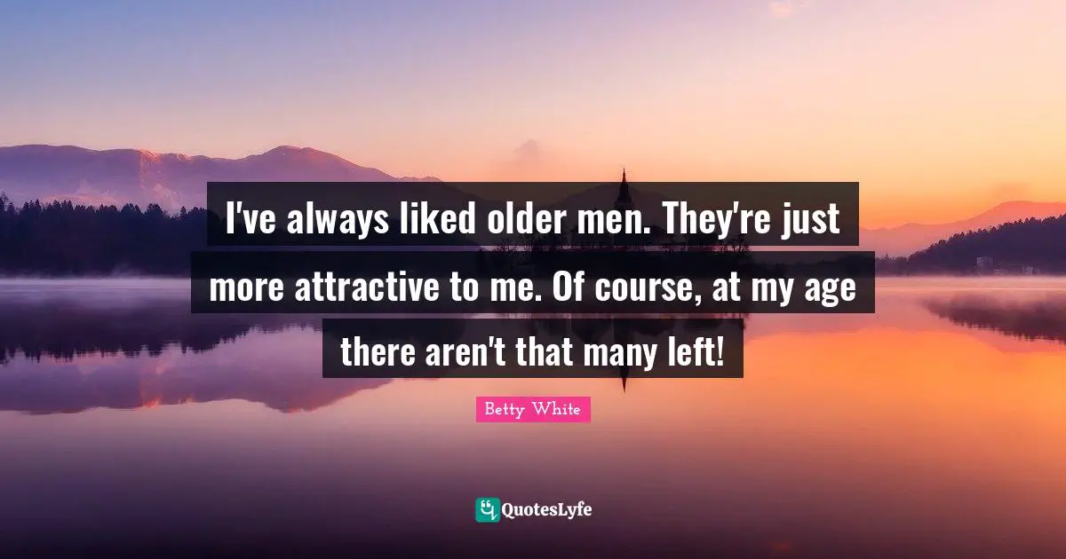 I've always liked older men. They're just more attractive to me. Of course, at my age there aren't that many left!