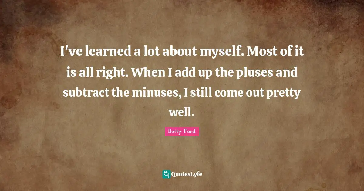 I've learned a lot about myself. Most of it is all right. When I add up the pluses and subtract the minuses, I still come out pretty well.